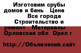  Изготовим срубы домов и бань › Цена ­ 1 000 - Все города Строительство и ремонт » Материалы   . Орловская обл.,Орел г.